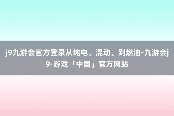 j9九游会官方登录从纯电、混动、到燃油-九游会j9·游戏「中国」官方网站