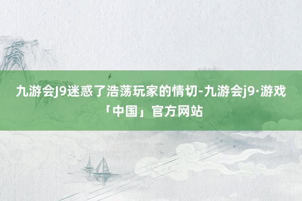 九游会J9迷惑了浩荡玩家的情切-九游会j9·游戏「中国」官方网站