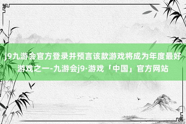 j9九游会官方登录并预言该款游戏将成为年度最好游戏之一-九游会j9·游戏「中国」官方网站