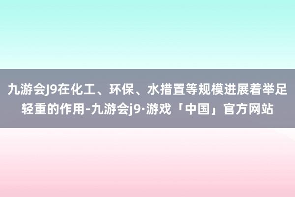 九游会J9在化工、环保、水措置等规模进展着举足轻重的作用-九游会j9·游戏「中国」官方网站