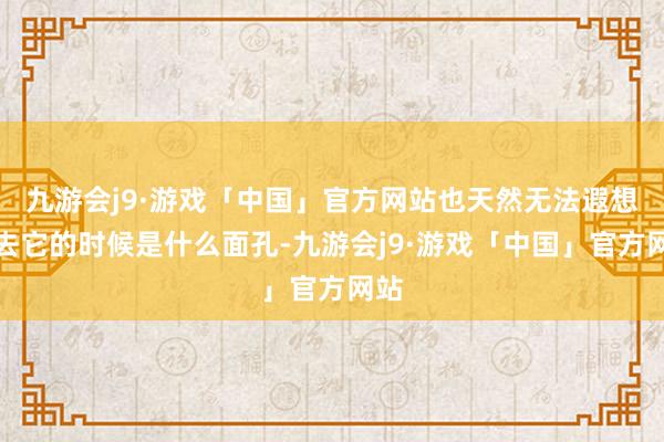 九游会j9·游戏「中国」官方网站也天然无法遐想失去它的时候是什么面孔-九游会j9·游戏「中国」官方网站