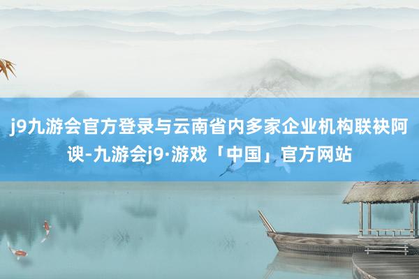 j9九游会官方登录与云南省内多家企业机　　构联袂阿谀-九游会j9·游戏「中国」官方网站