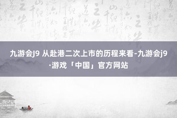 九游会J9 　　从赴港二次上市的历程来看-九游会j9·游戏「中国」官方网站