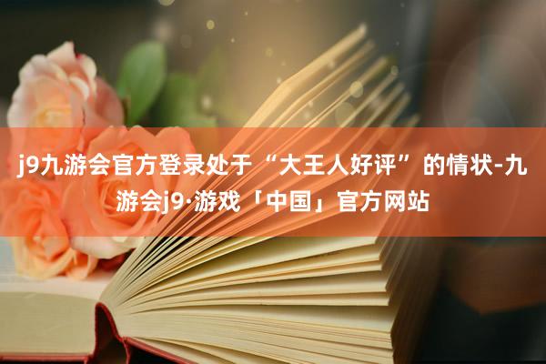 j9九游会官方登录处于 “大王人好评” 的情状-九游会j9·游戏「中国」官方网站