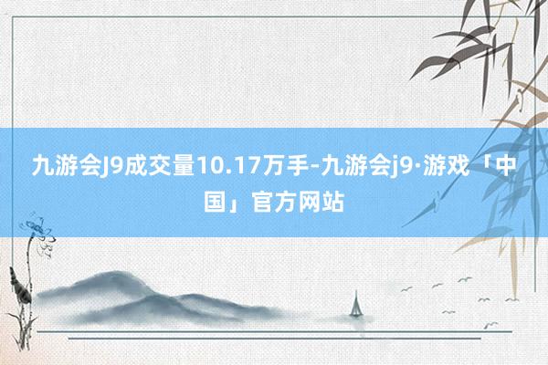 九游会J9成交量10.17万手-九游会j9·游戏「中国」官方网站