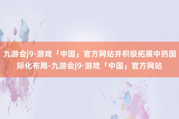 九游会j9·游戏「中国」官方网站并积极拓展中药国际化布局-九游会j9·游戏「中国」官方网站