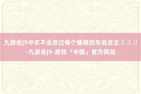 九游会J9中衣不会放过每个插嗫的东说念主 ​​​-九游会j9·游戏「中国」官方网站