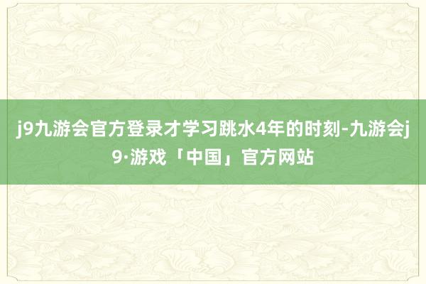 j9九游会官方登录才学习跳水4年的时刻-九游会j9·游戏「中国」官方网站