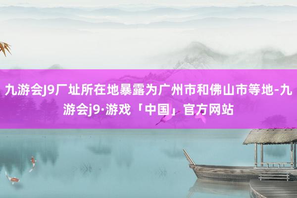 九游会J9厂址所在地暴露为广州市和佛山市等地-九游会j9·游戏「中国」官方网站