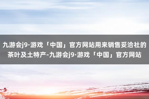 九游会j9·游戏「中国」官方网站用来销售妥洽社的茶叶及土特产-九游会j9·游戏「中国」官方网站