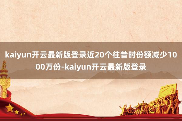 kaiyun开云最新版登录近20个往昔时份额减少1000万份-kaiyun开云最新版登录