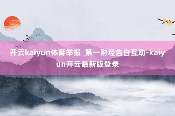 开云kaiyun体育举报  第一财经告白互助-kaiyun开云最新版登录