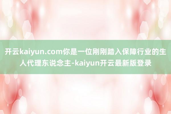 开云kaiyun.com你是一位刚刚踏入保障行业的生人代理东说念主-kaiyun开云最新版登录