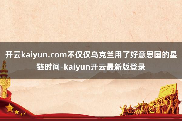 开云kaiyun.com不仅仅乌克兰用了好意思国的星链时间-kaiyun开云最新版登录