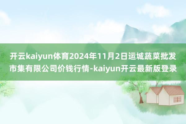 开云kaiyun体育2024年11月2日运城蔬菜批发市集有限公司价钱行情-kaiyun开云最新版登录