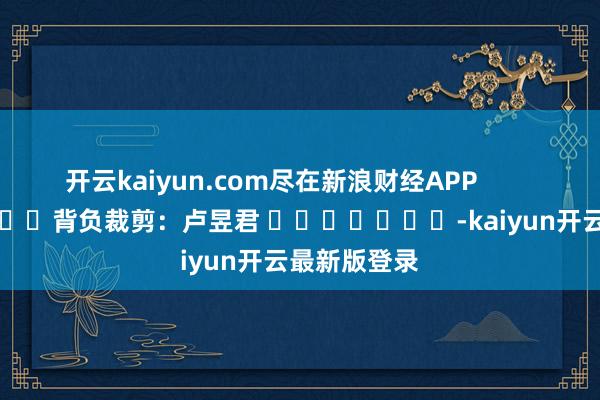 开云kaiyun.com尽在新浪财经APP            						背负裁剪：卢昱君 							-kaiyun开云最新版登录