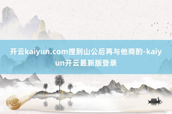 开云kaiyun.com捏到山公后再与他商酌-kaiyun开云最新版登录