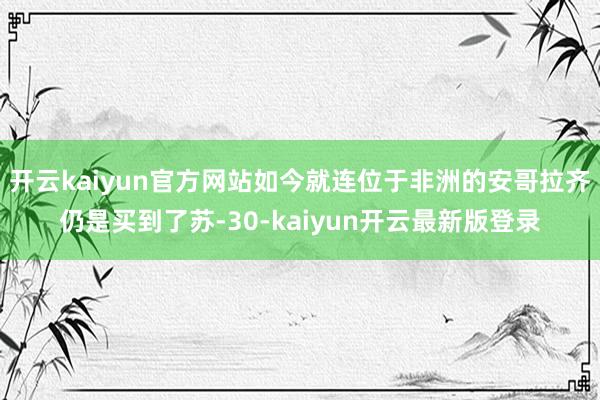 开云kaiyun官方网站如今就连位于非洲的安哥拉齐仍是买到了苏-30-kaiyun开云最新版登录