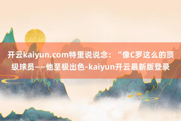 开云kaiyun.com特里说说念：“像C罗这么的顶级球员——他至极出色-kaiyun开云最新版登录