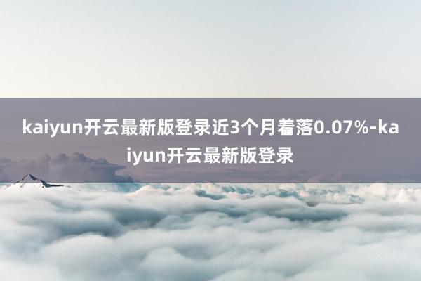 kaiyun开云最新版登录近3个月着落0.07%-kaiyun开云最新版登录