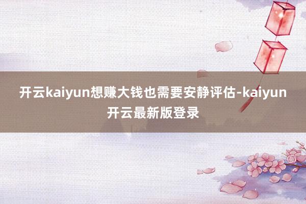 开云kaiyun想赚大钱也需要安静评估-kaiyun开云最新版登录