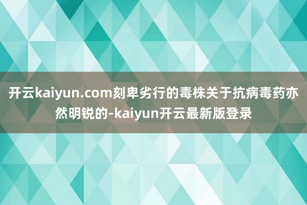 开云kaiyun.com刻卑劣行的毒株关于抗病毒药亦然明锐的-kaiyun开云最新版登录