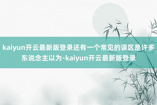 kaiyun开云最新版登录还有一个常见的误区是许多东说念主以为-kaiyun开云最新版登录