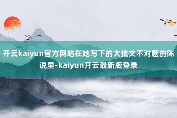 开云kaiyun官方网站在她写下的大批文不对题的陈说里-kaiyun开云最新版登录