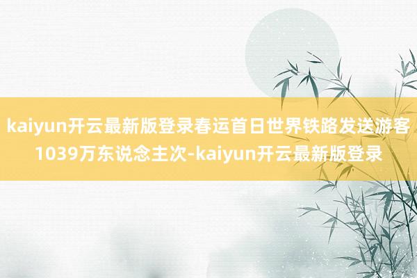 kaiyun开云最新版登录春运首日世界铁路发送游客1039万东说念主次-kaiyun开云最新版登录