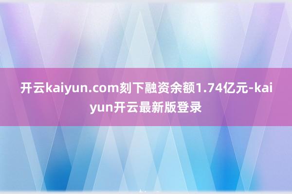 开云kaiyun.com刻下融资余额1.74亿元-kaiyun开云最新版登录