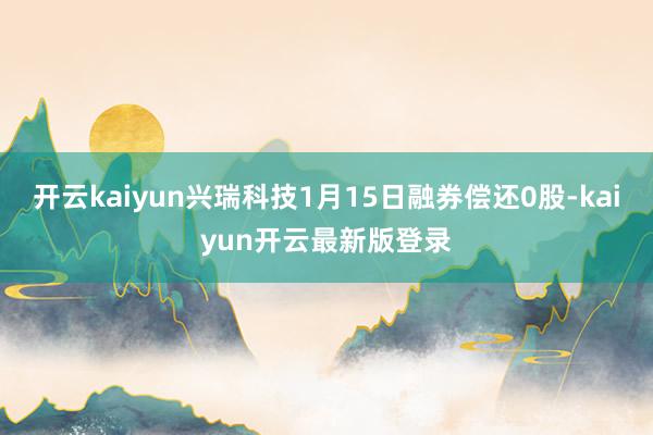 开云kaiyun兴瑞科技1月15日融券偿还0股-kaiyun开云最新版登录