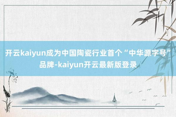 开云kaiyun成为中国陶瓷行业首个“中华源字号”品牌-kaiyun开云最新版登录