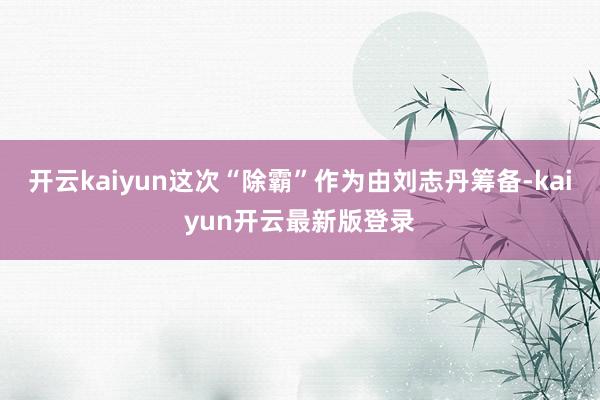 开云kaiyun这次“除霸”作为由刘志丹筹备-kaiyun开云最新版登录