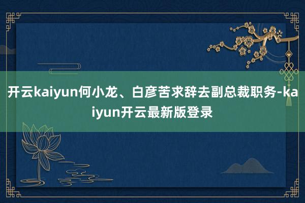 开云kaiyun何小龙、白彦苦求辞去副总裁职务-kaiyun开云最新版登录