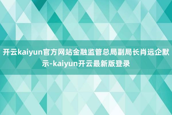 开云kaiyun官方网站金融监管总局副局长肖远企默示-kaiyun开云最新版登录