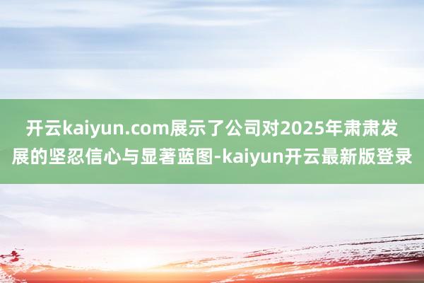 开云kaiyun.com展示了公司对2025年肃肃发展的坚忍信心与显著蓝图-kaiyun开云最新版登录