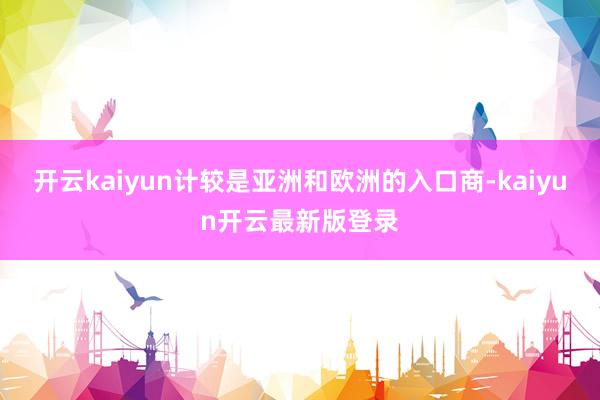 开云kaiyun计较是亚洲和欧洲的入口商-kaiyun开云最新版登录