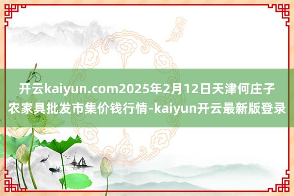 开云kaiyun.com2025年2月12日天津何庄子农家具批发市集价钱行情-kaiyun开云最新版登录