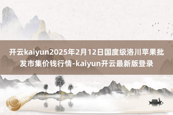 开云kaiyun2025年2月12日国度级洛川苹果批发市集价钱行情-kaiyun开云最新版登录