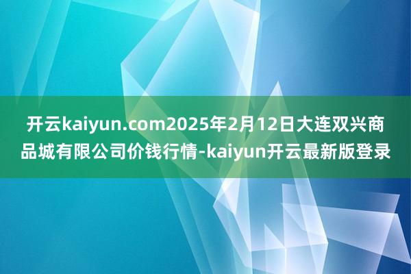 开云kaiyun.com2025年2月12日大连双兴商品城有限公司价钱行情-kaiyun开云最新版登录