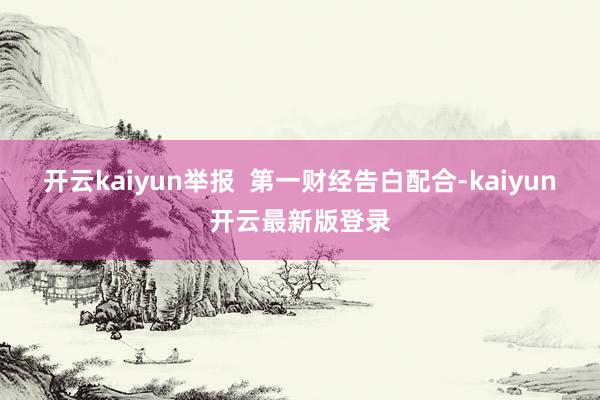 开云kaiyun举报  第一财经告白配合-kaiyun开云最新版登录