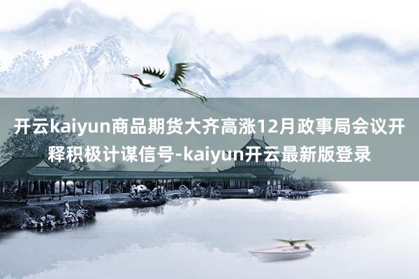 开云kaiyun商品期货大齐高涨12月政事局会议开释积极计谋信号-kaiyun开云最新版登录