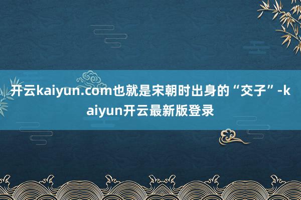 开云kaiyun.com也就是宋朝时出身的“交子”-kaiyun开云最新版登录